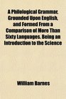 A Philological Grammar Grounded Upon English and Formed From a Comparison of More Than Sixty Languages Being an Introduction to the Science