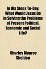 In His Steps ToDay What Would Jesus Do in Solving the Problems of Present Political Economic and Social Life