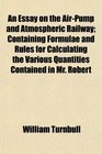 An Essay on the AirPump and Atmospheric Railway Containing Formulae and Rules for Calculating the Various Quantities Contained in Mr Robert