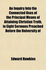 An Inquiry Into the Connected Uses of the Principal Means of Attaining Christian Truth in Eight Sermons Preached Before the University of