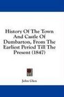 History Of The Town And Castle Of Dumbarton From The Earliest Period Till The Present