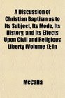 A Discussion of Christian Baptism as to Its Subject Its Mode Its History and Its Effects Upon Civil and Religious Liberty  In