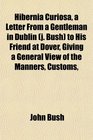Hibernia Curiosa a Letter From a Gentleman in Dublin  to His Friend at Dover Giving a General View of the Manners Customs