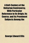 A HalfCentury of the Unitarian Controversy With Particular Reference to Its Origin Its Course and Its Prominent Subjects Among the