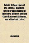 Public School Laws of the State of Alabama Together With Forms for Teachers Officers and the Constitution of Alabama and a Revised List of