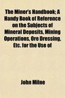 The Miner's Handbook A Handy Book of Reference on the Subjects of Mineral Deposits Mining Operations Ore Dressing Etc for the Use of