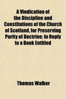 A Vindication of the Discipline and Constitutions of the Church of Scotland for Preserving Purity of Doctrine In Reply to a Book Entitled