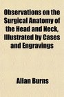 Observations on the Surgical Anatomy of the Head and Neck Illustrated by Cases and Engravings