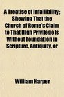 A Treatise of Infallibility Shewing That the Church of Rome's Claim to That High Privilege Is Without Foundation in Scripture Antiquity or