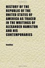 History of the Republic of the United States of America as Traced in the Writings of Alexander Hamilton and His Contemporaries