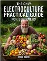 The Only Electroculture Practical Guide for Beginners Unlock the Secrets to Faster Plant Growth Bigger Yields and Superior Crops Using Coil Coppers Magnetic Antennas Pyramids and More