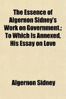 The Essence of Algernon Sidney's Work on Government To Which Is Annexed His Essay on Love