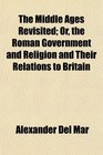 The Middle Ages Revisited Or the Roman Government and Religion and Their Relations to Britain