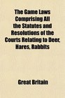 The Game Laws Comprising All the Statutes and Resolutions of the Courts Relating to Deer Hares Rabbits