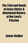 The Trial and Death of Jesus Christ A Devotional History of Our Lord's Passion
