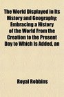 The World Displayed in Its History and Geography Embracing a History of the World From the Creation to the Present Day to Which Is Added