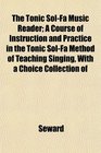 The Tonic SolFa Music Reader A Course of Instruction and Practice in the Tonic SolFa Method of Teaching Singing With a Choice Collection of