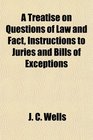 A Treatise on Questions of Law and Fact Instructions to Juries and Bills of Exceptions