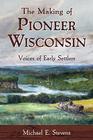 The Making of Pioneer Wisconsin Voices of Early Settlers