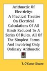 Arithmetic Of Electricity A Practical Treatise On Electrical Calculations Of All Kinds Reduced To A Series Of Rules All Of The Simplest Forms And Involving Only Ordinary Arithmetic