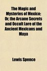 The Magic and Mysteries of Mexico Or the Arcane Secrets and Occult Lore of the Ancient Mexicans and Maya