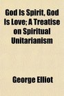 God Is Spirit God Is Love A Treatise on Spiritual Unitarianism
