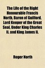 The Life of the Right Honourable Francis North Baron of Guilford Lord Keeper of the Great Seal Under King Charles Ii and King James Ii