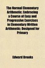 The Normal Elementary Arithmetic Embracing a Course of Easy and Progressive Exercises in Elementary Written Arithmetic Designed for Primary