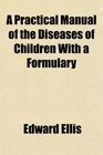 A Practical Manual of the Diseases of Children With a Formulary