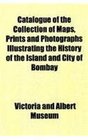 Catalogue of the Collection of Maps Prints and Photographs Illustrating the History of the Island and City of Bombay