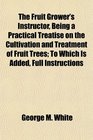 The Fruit Grower's Instructor Being a Practical Treatise on the Cultivation and Treatment of Fruit Trees To Which Is Added Full Instructions