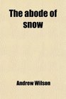 The Abode of Snow Observations on a Tour From Chinese Tibet to the Indian Caucasus Through the Upper Valleys of the Himalaya
