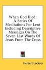When God Died A Series Of Meditations For Lent Including Descriptive Messages On The Seven Last Words Of Jesus From The Cross