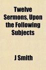 Twelve Sermons Upon the Following Subjects