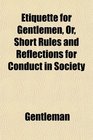 Etiquette for Gentlemen Or Short Rules and Reflections for Conduct in Society