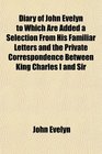 Diary of John Evelyn to Which Are Added a Selection From His Familiar Letters and the Private Correspondence Between King Charles I and Sir