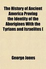 The History of Ancient America Proving the Identity of the Aborigines With the Tyrians and Israelites