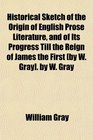 Historical Sketch of the Origin of English Prose Literature and of Its Progress Till the Reign of James the First  by W Gray
