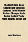 The Tariff HandBook Shewing the Canadian Customs' Tariff With the Various Changes Made During the Last Thirty Years Also the British and