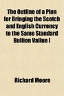 The Outline of a Plan for Bringing the Scotch and English Currency to the Same Standard Bullion Vallue