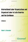 International Labor Organizations and Organized Labor in Latin America and the Caribbean A History