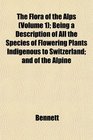 The Flora of the Alps  Being a Description of All the Species of Flowering Plants Indigenous to Switzerland and of the Alpine