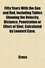 Fifty Years With the Gun and Rod Including Tables Showing the Velocity Distance Penetration or Effect of Shot Calculated by Leonard Case