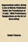 Aggravating Ladies Being a List of Works Published Under the Pseudonym of a Lady With Preliminary Suggestions on the Art of Describing