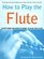 How to Play the Flute : Everything You Need to Know to Play the Flute (How to Play)