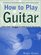 How to Play Guitar : Everything You Need to Know to Play the Guitar (How to Play)